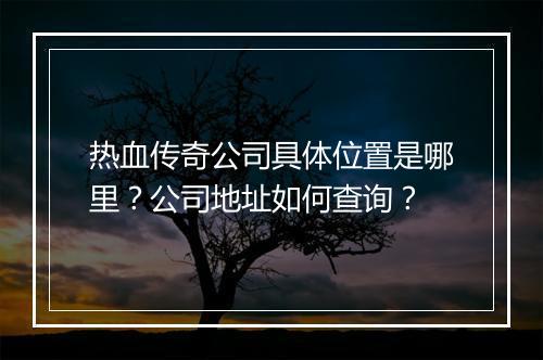 热血传奇公司具体位置是哪里？公司地址如何查询？