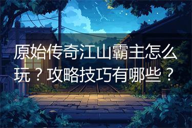 原始传奇江山霸主怎么玩？攻略技巧有哪些？