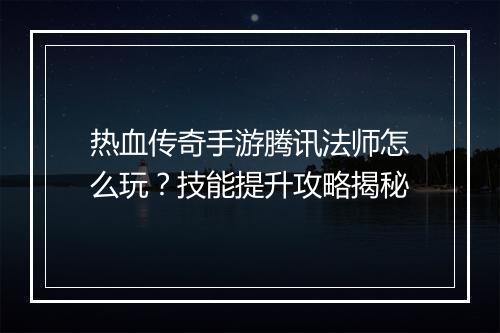 热血传奇手游腾讯法师怎么玩？技能提升攻略揭秘