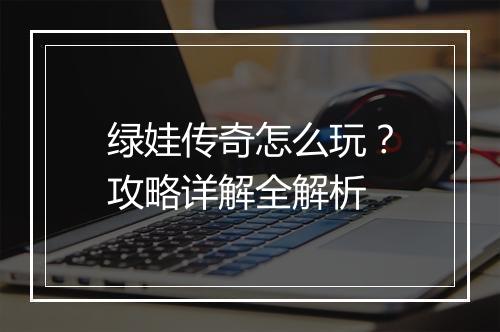 绿娃传奇怎么玩？攻略详解全解析