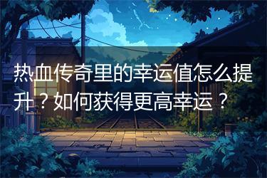 热血传奇里的幸运值怎么提升？如何获得更高幸运？