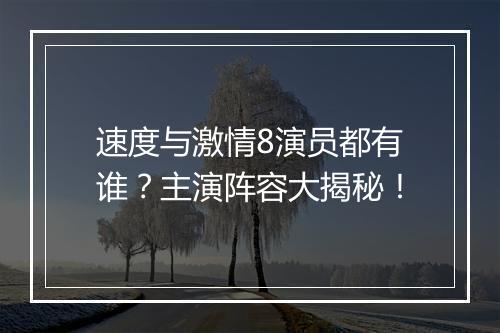 速度与激情8演员都有谁？主演阵容大揭秘！