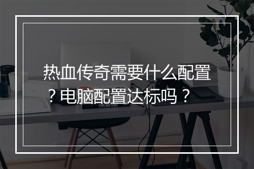 热血传奇需要什么配置？电脑配置达标吗？