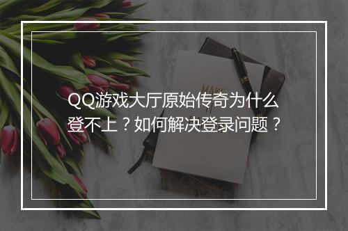 QQ游戏大厅原始传奇为什么登不上？如何解决登录问题？