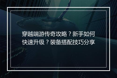 穿越端游传奇攻略？新手如何快速升级？装备搭配技巧分享