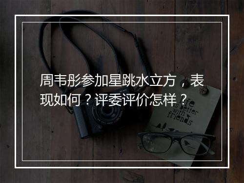 周韦彤参加星跳水立方，表现如何？评委评价怎样？