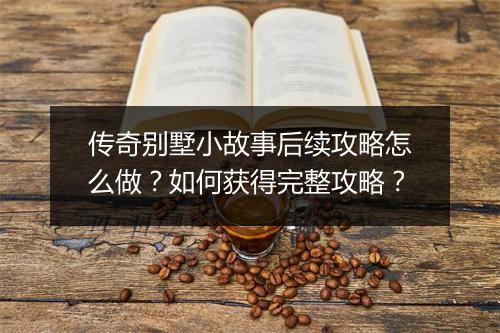 传奇别墅小故事后续攻略怎么做？如何获得完整攻略？