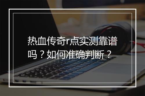 热血传奇r点实测靠谱吗？如何准确判断？