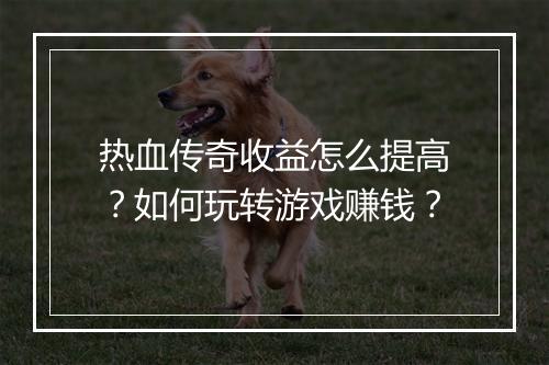 热血传奇收益怎么提高？如何玩转游戏赚钱？