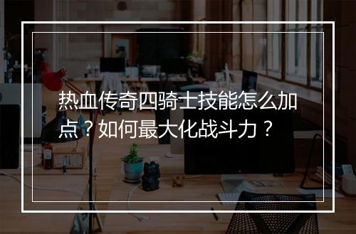热血传奇四骑士技能怎么加点？如何最大化战斗力？