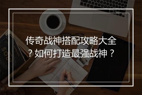 传奇战神搭配攻略大全？如何打造最强战神？