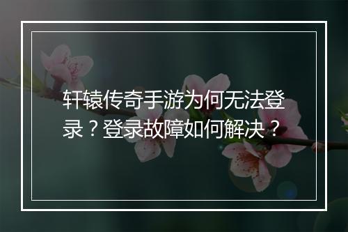 轩辕传奇手游为何无法登录？登录故障如何解决？