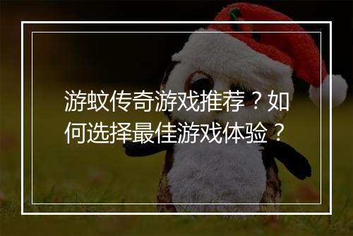 游蚊传奇游戏推荐？如何选择最佳游戏体验？