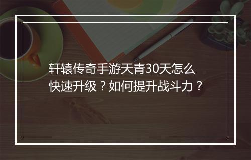 轩辕传奇手游天青30天怎么快速升级？如何提升战斗力？