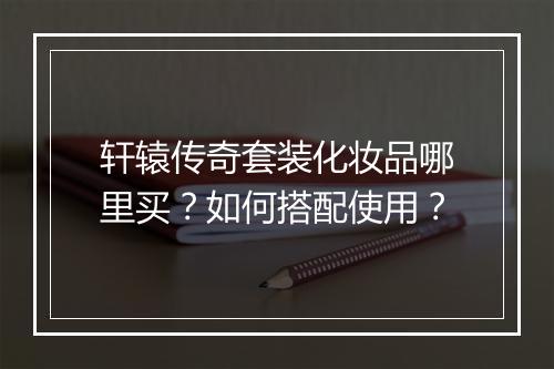 轩辕传奇套装化妆品哪里买？如何搭配使用？