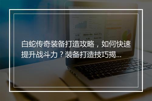 白蛇传奇装备打造攻略，如何快速提升战斗力？装备打造技巧揭秘