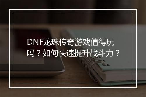 DNF龙珠传奇游戏值得玩吗？如何快速提升战斗力？