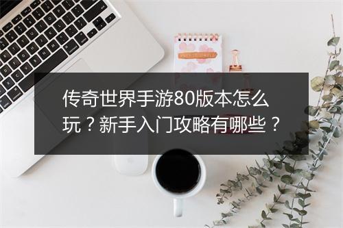 传奇世界手游80版本怎么玩？新手入门攻略有哪些？