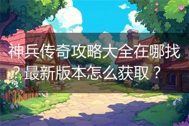神兵传奇攻略大全在哪找？最新版本怎么获取？