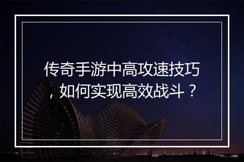 传奇手游中高攻速技巧，如何实现高效战斗？