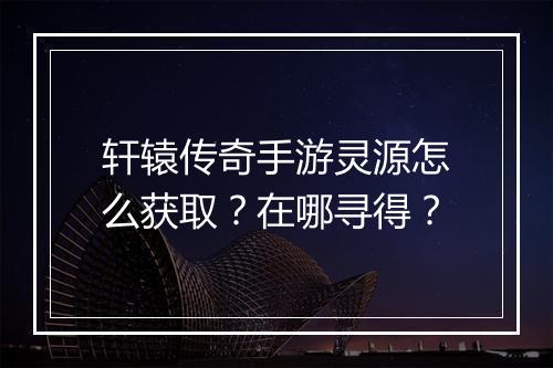 轩辕传奇手游灵源怎么获取？在哪寻得？