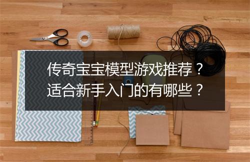 传奇宝宝模型游戏推荐？适合新手入门的有哪些？