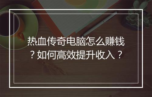 热血传奇电脑怎么赚钱？如何高效提升收入？