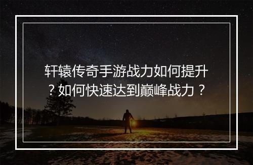 轩辕传奇手游战力如何提升？如何快速达到巅峰战力？