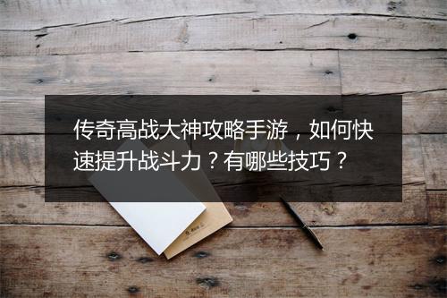 传奇高战大神攻略手游，如何快速提升战斗力？有哪些技巧？