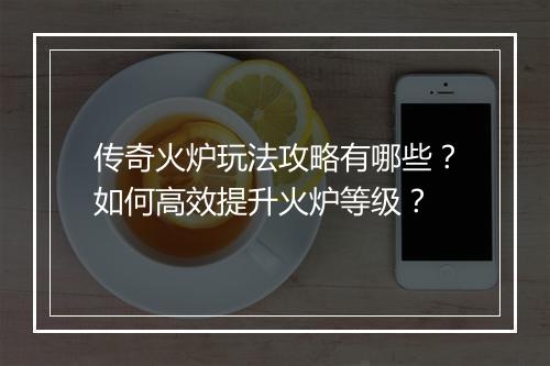 传奇火炉玩法攻略有哪些？如何高效提升火炉等级？