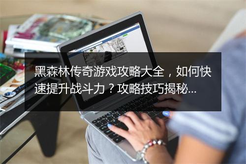 黑森林传奇游戏攻略大全，如何快速提升战斗力？攻略技巧揭秘！