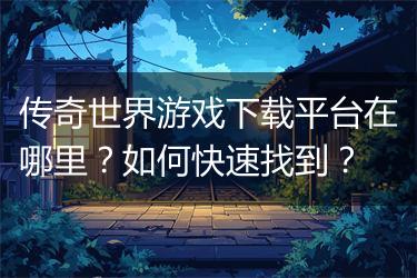 传奇世界游戏下载平台在哪里？如何快速找到？
