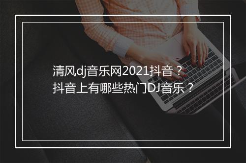 清风dj音乐网2021抖音？抖音上有哪些热门DJ音乐？