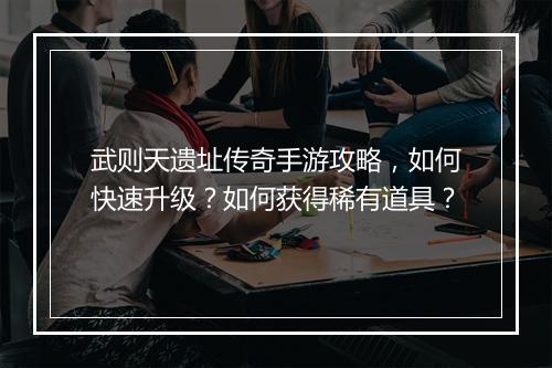 武则天遗址传奇手游攻略，如何快速升级？如何获得稀有道具？