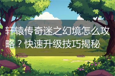 轩辕传奇迷之幻境怎么攻略？快速升级技巧揭秘