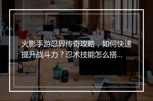 火影手游忍界传奇攻略，如何快速提升战斗力？忍术技能怎么搭配？