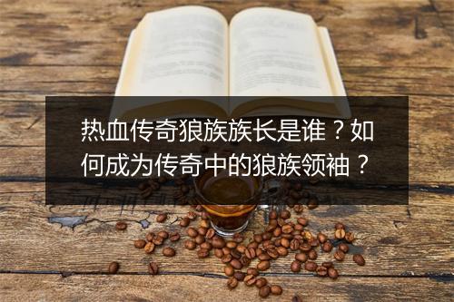 热血传奇狼族族长是谁？如何成为传奇中的狼族领袖？