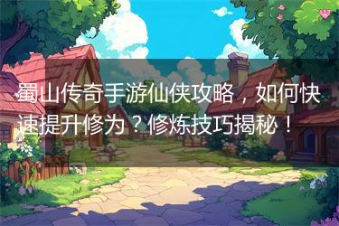 蜀山传奇手游仙侠攻略，如何快速提升修为？修炼技巧揭秘！