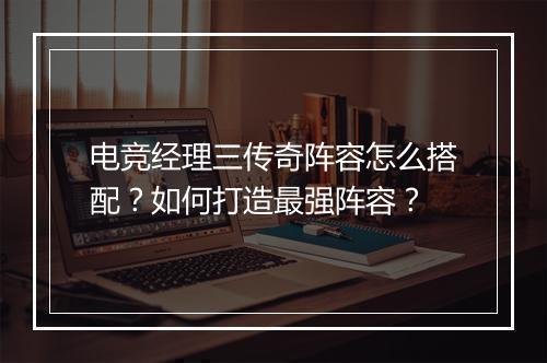 电竞经理三传奇阵容怎么搭配？如何打造最强阵容？