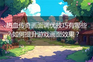 热血传奇画面调优技巧有哪些？如何提升游戏画面效果？