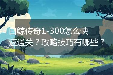 白鲸传奇1-300怎么快速通关？攻略技巧有哪些？
