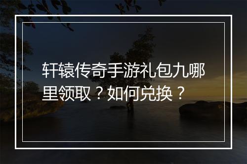 轩辕传奇手游礼包九哪里领取？如何兑换？