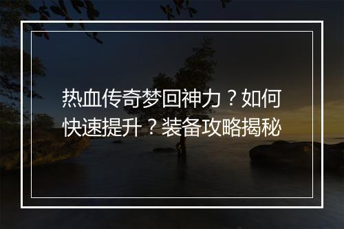 热血传奇梦回神力？如何快速提升？装备攻略揭秘