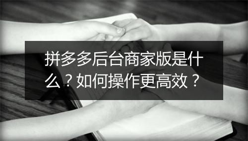 拼多多后台商家版是什么？如何操作更高效？