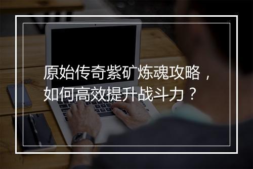 原始传奇紫矿炼魂攻略，如何高效提升战斗力？