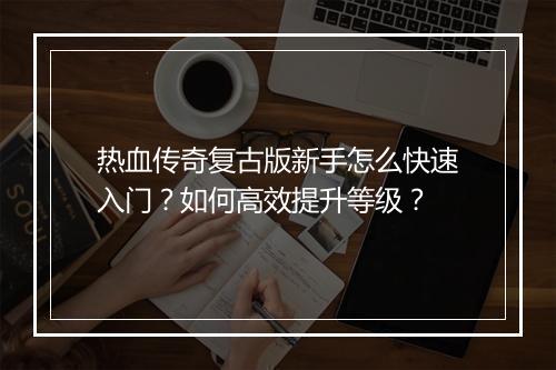 热血传奇复古版新手怎么快速入门？如何高效提升等级？