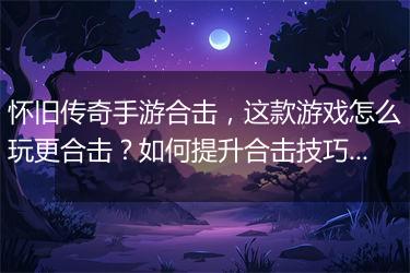 怀旧传奇手游合击，这款游戏怎么玩更合击？如何提升合击技巧？