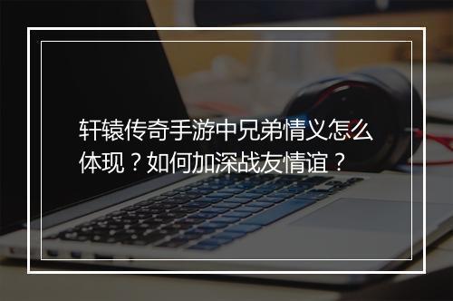 轩辕传奇手游中兄弟情义怎么体现？如何加深战友情谊？