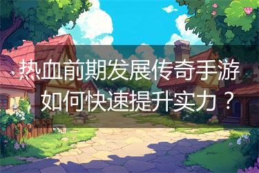 热血前期发展传奇手游，如何快速提升实力？