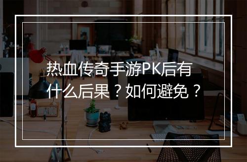 热血传奇手游PK后有什么后果?如何避免?